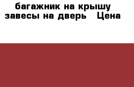 багажник на крышу, завесы на дверь › Цена ­ 1 000 - Брянская обл., Суражский р-н, Сураж г. Авто » Продажа запчастей   . Брянская обл.